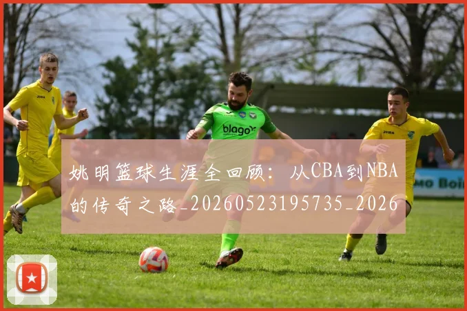 姚明篮球生涯全回顾：从CBA到NBA的传奇之路_20260523195735_20260707143420