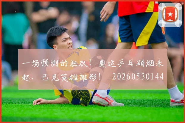 一场预测的狂欢!奥运乒乓硝烟未起,已见英雄雏形!_20260530144146_20260702173540