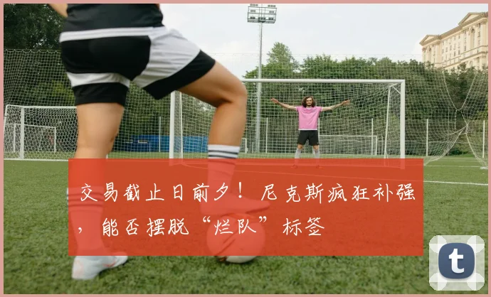 交易截止日前夕!尼克斯疯狂补强,能否摆脱“烂队”标签