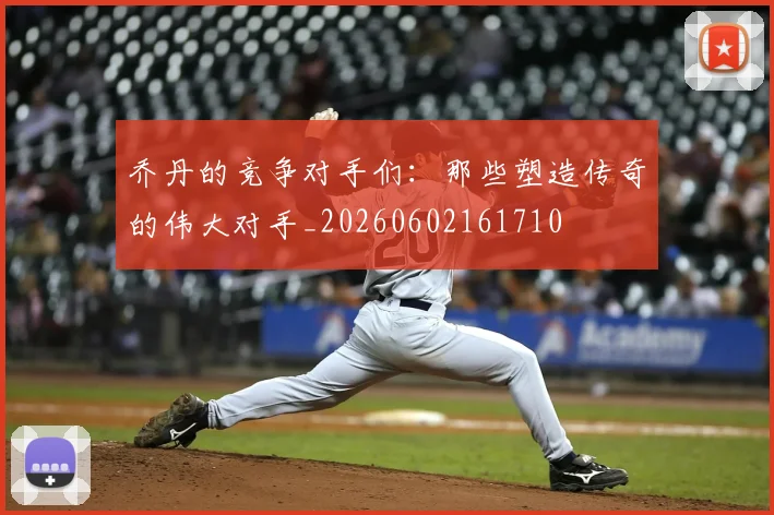 乔丹的竞争对手们:那些塑造传奇的伟大对手_20260602161710