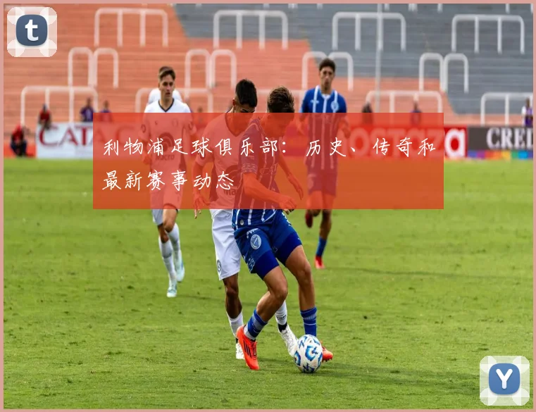 利物浦足球俱乐部:历史、传奇和最新赛事动态