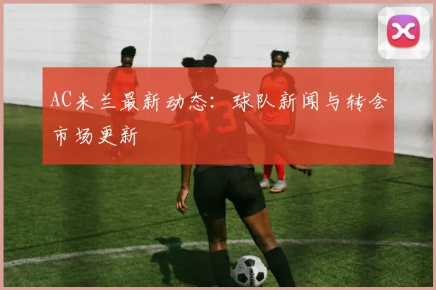AC米兰最新动态：球队新闻与转会市场更新