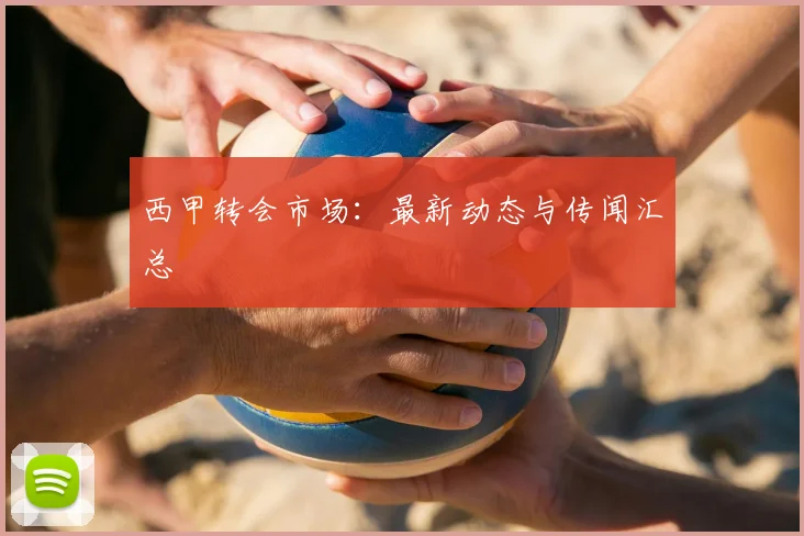 西甲转会市场：最新动态与传闻汇总