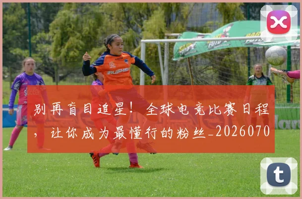 别再盲目追星！全球电竞比赛日程，让你成为最懂行的粉丝_20260704173740