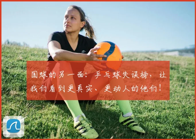 国球的另一面：乒乓球失误榜，让我们看到更真实、更动人的他们！