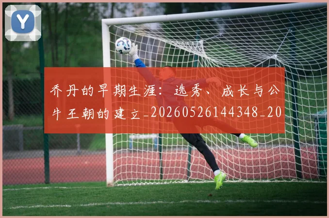 乔丹的早期生涯：选秀、成长与公牛王朝的建立_20260526144348_20260703212624
