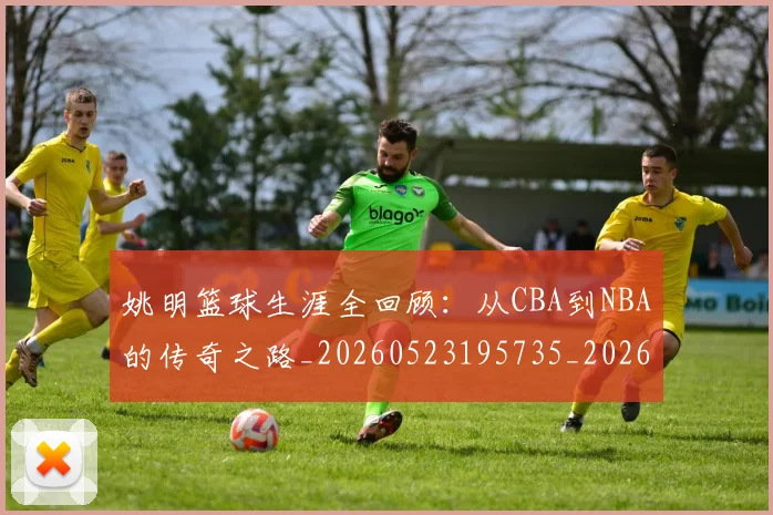 姚明篮球生涯全回顾:从CBA到NBA的传奇之路_20260523195735_20260707143420