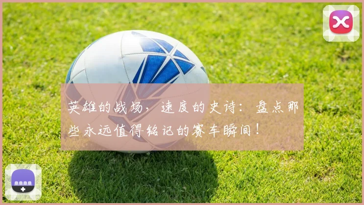 英雄的战场,速度的史诗:盘点那些永远值得铭记的赛车瞬间!