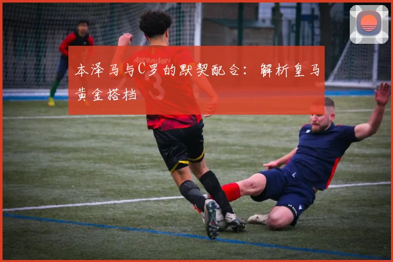 本泽马与C罗的默契配合：解析皇马黄金搭档