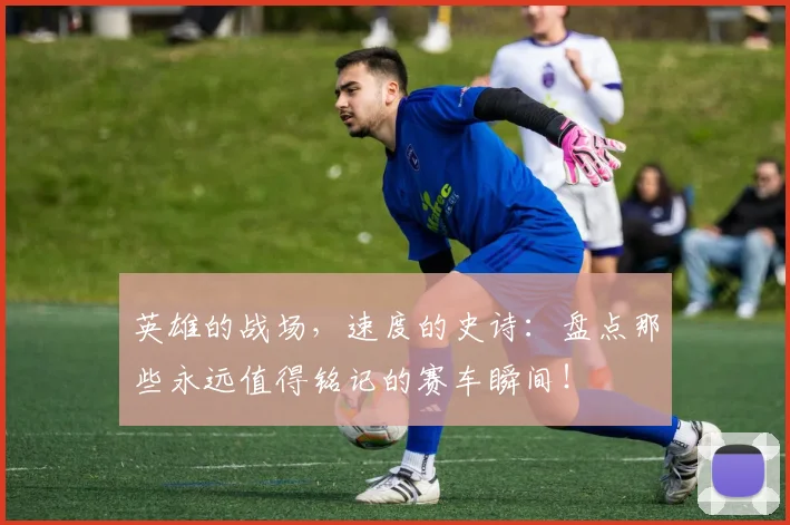 英雄的战场，速度的史诗：盘点那些永远值得铭记的赛车瞬间！