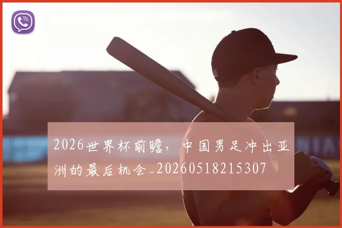2026世界杯前瞻，中国男足冲出亚洲的最后机会_20260518215307
