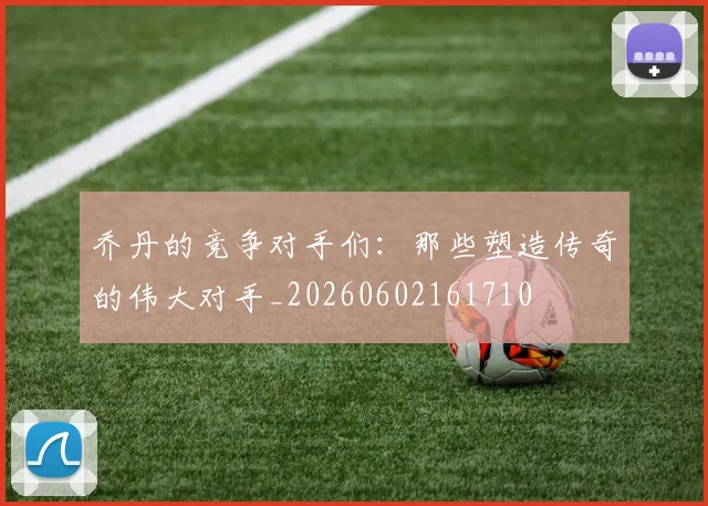乔丹的竞争对手们：那些塑造传奇的伟大对手_20260602161710