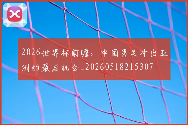 2026世界杯前瞻,中国男足冲出亚洲的最后机会_20260518215307