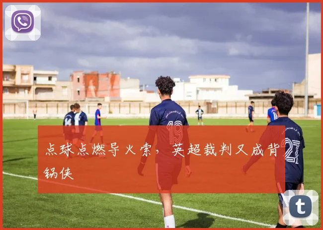 点球点燃导火索,英超裁判又成背锅侠