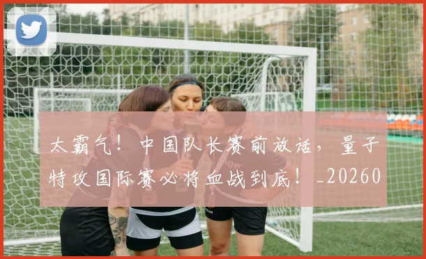 太霸气!中国队长赛前放话,量子特攻国际赛必将血战到底!_20260707021952