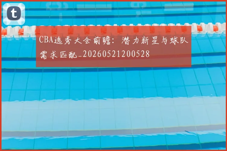 CBA选秀大会前瞻:潜力新星与球队需求匹配_20260521200528