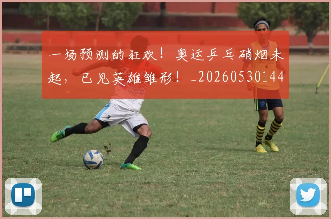 一场预测的狂欢！奥运乒乓硝烟未起，已见英雄雏形！_20260530144146_20260702173540